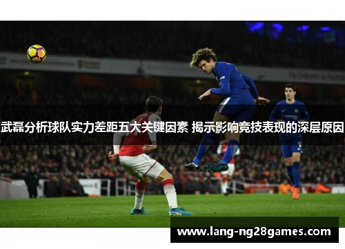 武磊分析球队实力差距五大关键因素 揭示影响竞技表现的深层原因