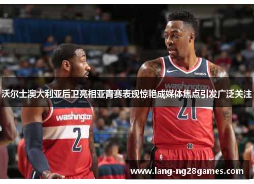 沃尔士澳大利亚后卫亮相亚青赛表现惊艳成媒体焦点引发广泛关注