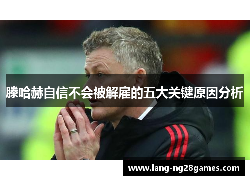 滕哈赫自信不会被解雇的五大关键原因分析