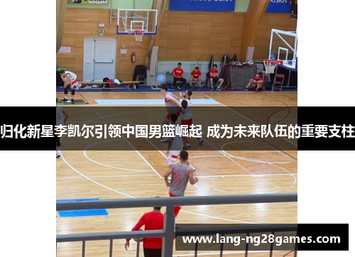 归化新星李凯尔引领中国男篮崛起 成为未来队伍的重要支柱