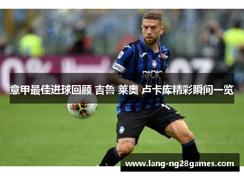 意甲最佳进球回顾 吉鲁 莱奥 卢卡库精彩瞬间一览 意甲最佳进球回顾 吉鲁 莱奥 卢卡库精彩瞬间一览
