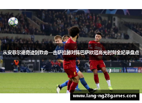 从安菲尔德奇迹到致命一击萨拉赫对阵巴萨欧冠高光时刻全纪录盘点 从安菲尔德奇迹到致命一击萨拉赫对阵巴萨欧冠高光时刻全纪录盘点