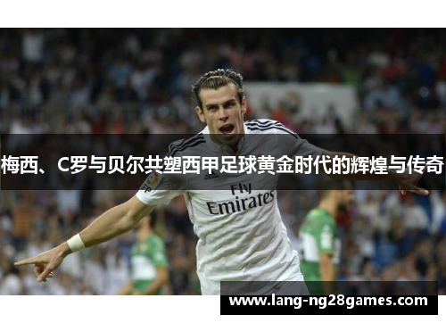 梅西、C罗与贝尔共塑西甲足球黄金时代的辉煌与传奇 梅西、C罗与贝尔共塑西甲足球黄金时代的辉煌与传奇