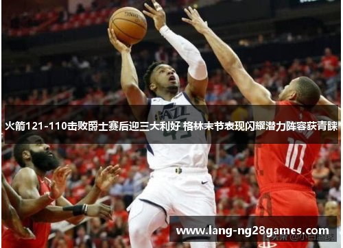 火箭121-110击败爵士赛后迎三大利好 格林末节表现闪耀潜力阵容获青睐 火箭121-110击败爵士赛后迎三大利好 格林末节表现闪耀潜力阵容获青睐