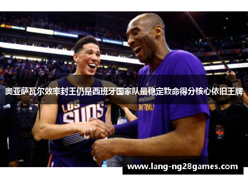 奥亚萨瓦尔效率封王仍是西班牙国家队最稳定致命得分核心依旧王牌 奥亚萨瓦尔效率封王仍是西班牙国家队最稳定致命得分核心依旧王牌