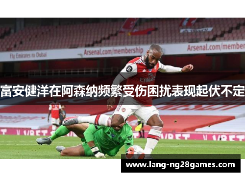 富安健洋在阿森纳频繁受伤困扰表现起伏不定
