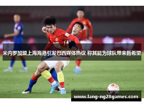 米内罗加盟上海海港引发巴西媒体热议 称其能为球队带来新希望 米内罗加盟上海海港引发巴西媒体热议 称其能为球队带来新希望