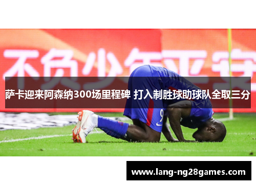 萨卡迎来阿森纳300场里程碑 打入制胜球助球队全取三分