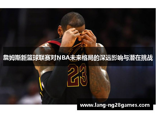詹姆斯新篮球联赛对NBA未来格局的深远影响与潜在挑战