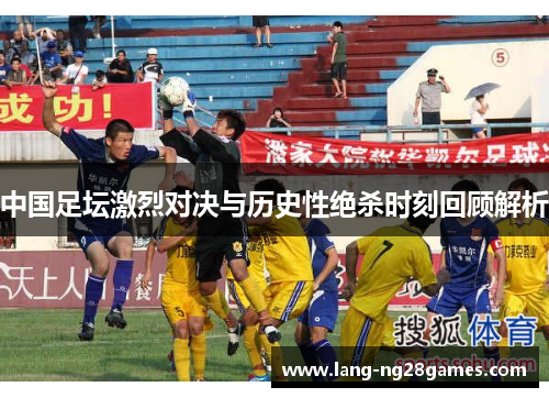 中国足坛激烈对决与历史性绝杀时刻回顾解析 中国足坛激烈对决与历史性绝杀时刻回顾解析