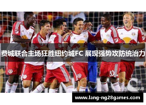 费城联合主场狂胜纽约城FC 展现强势攻防统治力